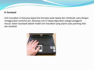 8. Touchpad

Unit masukkan ini biasanya dapat kita temukan pada laptop dan notebook, yaitu dengan
menggunakan sentuhan jari. Biasanya unit ini dapat digunakan sebagai pengganti
mouse. Selain touchpad adalah model unit masukkan yang sejenis yaitu pointing stick
dan trackball.
 