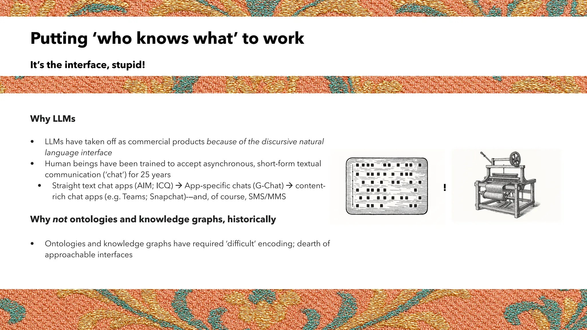 Putting ‘who knows what’ to work
It’s the interface, stupid!
Why LLMs
• LLMs have taken off as commercial products because of the discursive natural
language interface
• Human beings have been trained to accept asynchronous, short-form textual
communication (‘chat’) for 25 years
• Straight text chat apps (AIM; ICQ)  App-specific chats (G-Chat)  content-
rich chat apps (e.g. Teams; Snapchat)-—and, of course, SMS/MMS
Why not ontologies and knowledge graphs, historically
• Ontologies and knowledge graphs have required ‘difficult’ encoding; dearth of
approachable interfaces
!
 