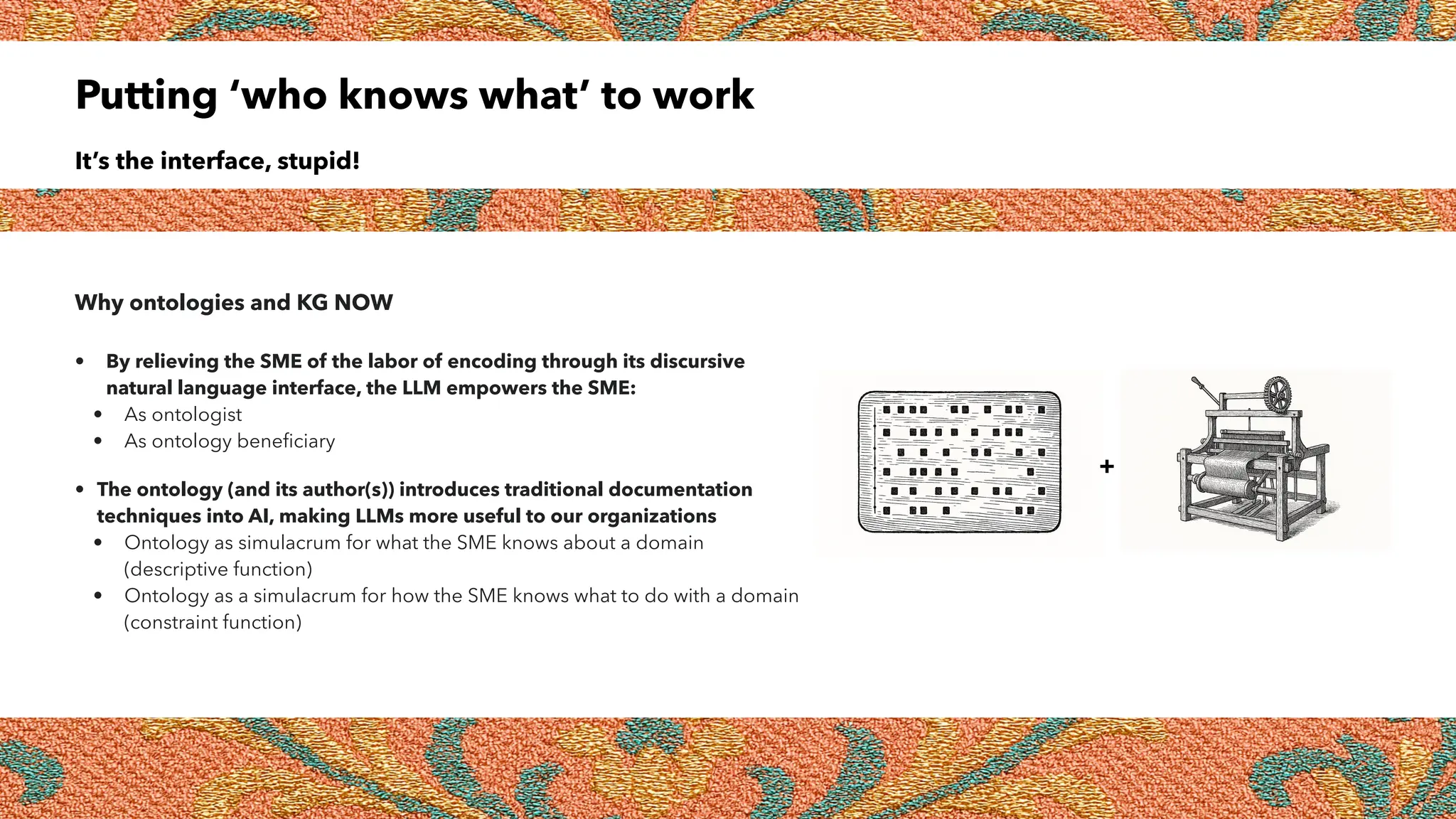 Putting ‘who knows what’ to work
It’s the interface, stupid!
Why ontologies and KG NOW
• By relieving the SME of the labor of encoding through its discursive
natural language interface, the LLM empowers the SME:
• As ontologist
• As ontology beneficiary
• The ontology (and its author(s)) introduces traditional documentation
techniques into AI, making LLMs more useful to our organizations
• Ontology as simulacrum for what the SME knows about a domain
(descriptive function)
• Ontology as a simulacrum for how the SME knows what to do with a domain
(constraint function)
+
 
