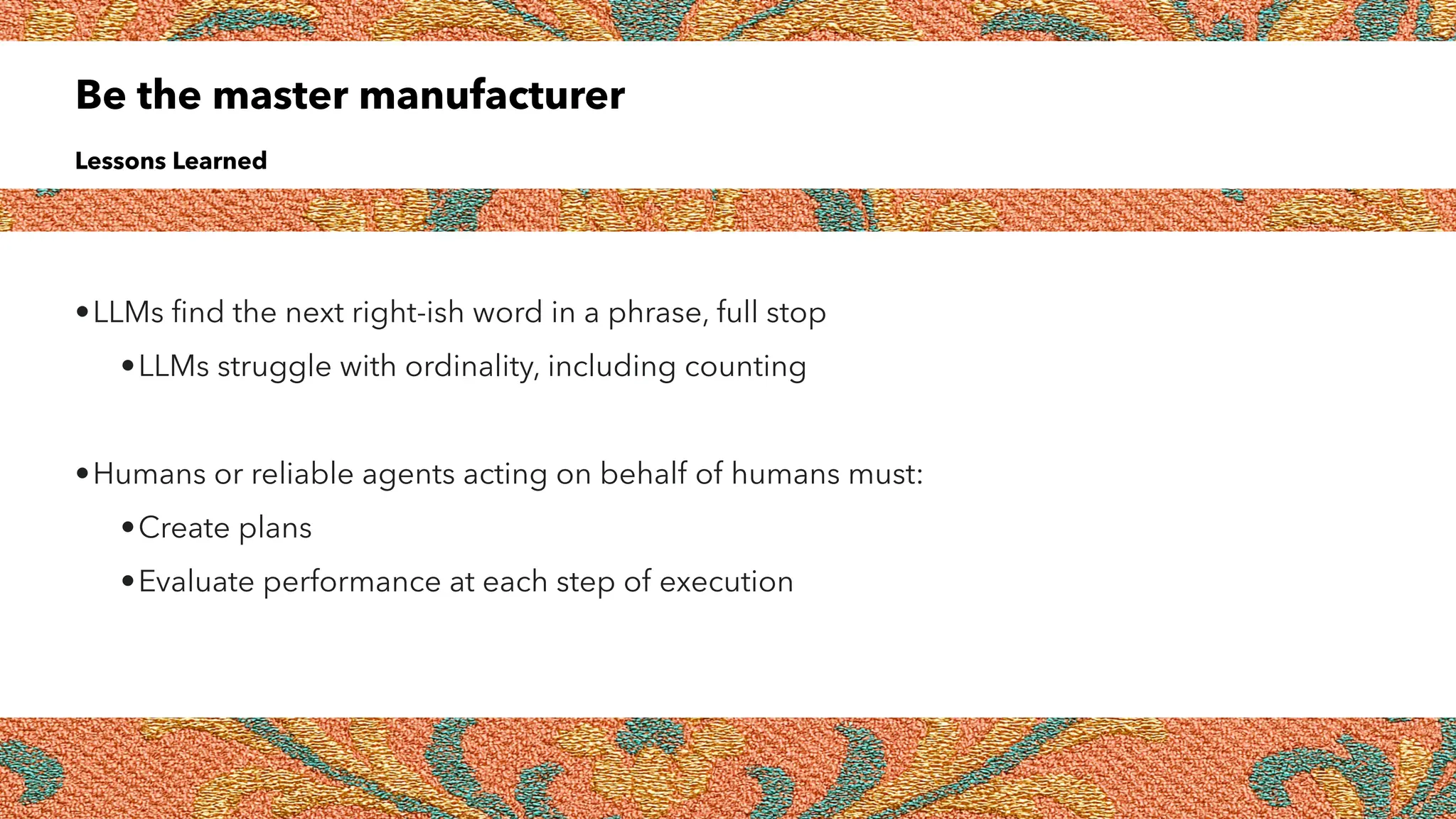 Be the master manufacturer
Lessons Learned
•LLMs
fi
nd the next right-ish word in a phrase, full stop
•LLMs struggle with ordinality, including counting
•Humans or reliable agents acting on behalf of humans must:
•Create plans
•Evaluate performance at each step of execution
 