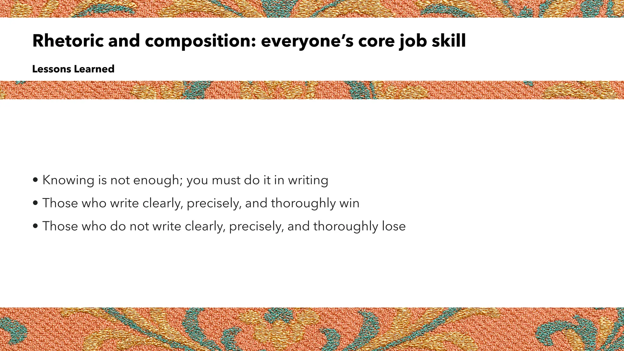 Rhetoric and composition: everyone’s core job skill
Lessons Learned
• Knowing is not enough; you must do it in writing
• Those who write clearly, precisely, and thoroughly win
• Those who do not write clearly, precisely, and thoroughly lose
 