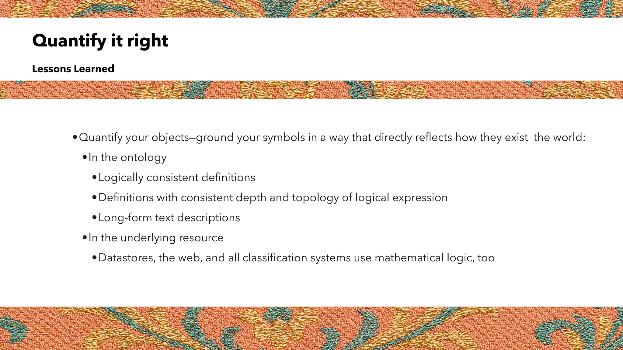 Quantify it right
Lessons Learned
•Quantify your objects—ground your symbols in a way that directly re
fl
ects how they exist the world:
•In the ontology
•Logically consistent de
fi
nitions
•De
fi
nitions with consistent depth and topology of logical expression
•Long-form text descriptions
•In the underlying resource
•Datastores, the web, and all classi
fi
cation systems use mathematical logic, too
 