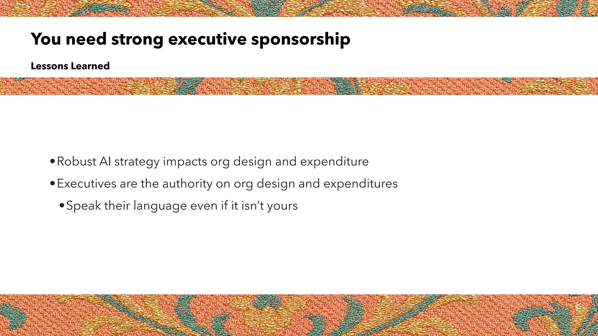 You need strong executive sponsorship
Lessons Learned
•Robust AI strategy impacts org design and expenditure
•Executives are the authority on org design and expenditures
•Speak their language even if it isn’t yours
 