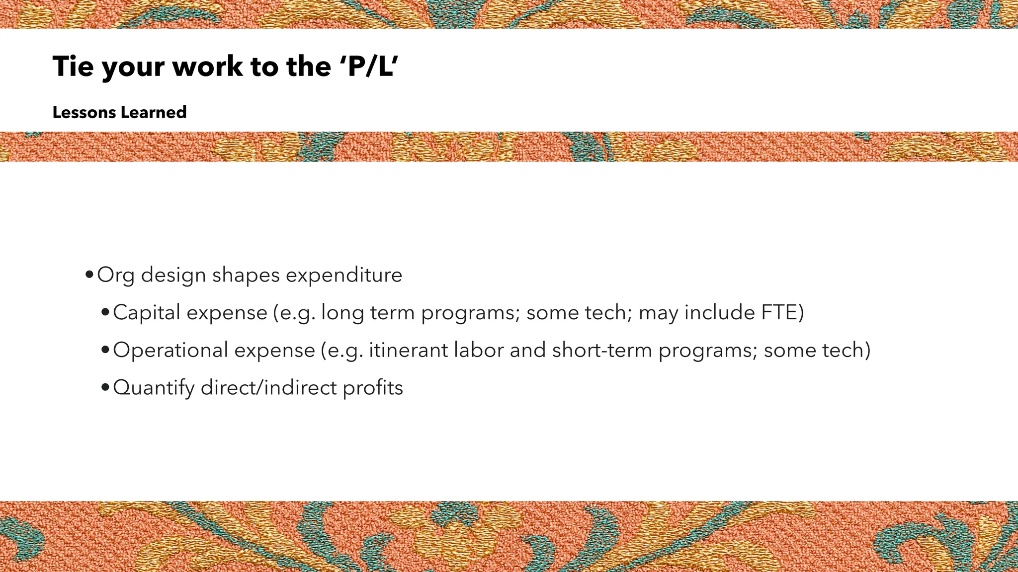 Tie your work to the ‘P/L’
Lessons Learned
•Org design shapes expenditure
•Capital expense (e.g. long term programs; some tech; may include FTE)
•Operational expense (e.g. itinerant labor and short-term programs; some tech)
•Quantify direct/indirect pro
fi
ts
 