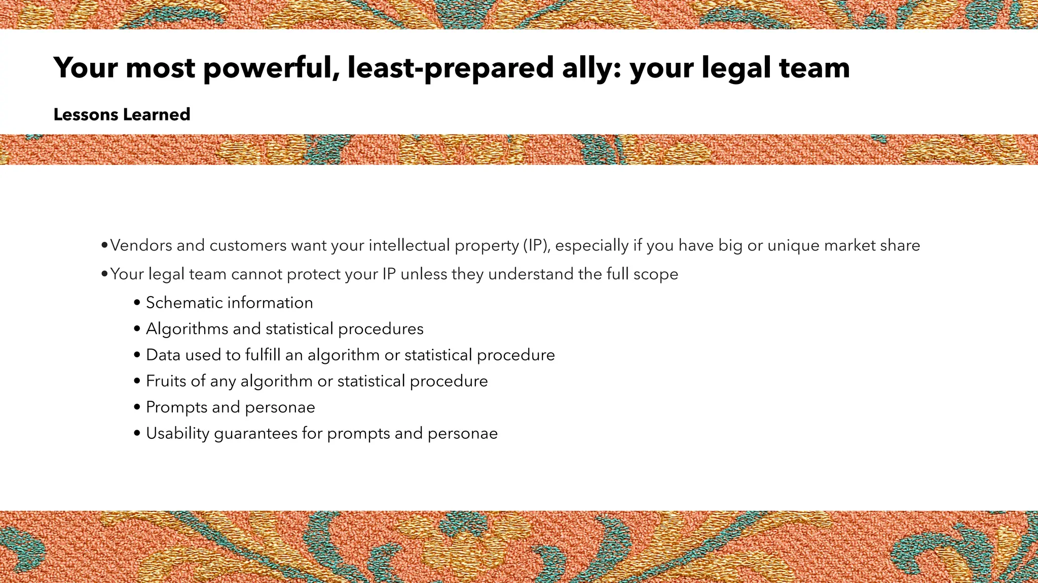 Your most powerful, least-prepared ally: your legal team
Lessons Learned
•Vendors and customers want your intellectual property (IP), especially if you have big or unique market share
•Your legal team cannot protect your IP unless they understand the full scope
• Schematic information
• Algorithms and statistical procedures
• Data used to fulfill an algorithm or statistical procedure
• Fruits of any algorithm or statistical procedure
• Prompts and personae
• Usability guarantees for prompts and personae
 