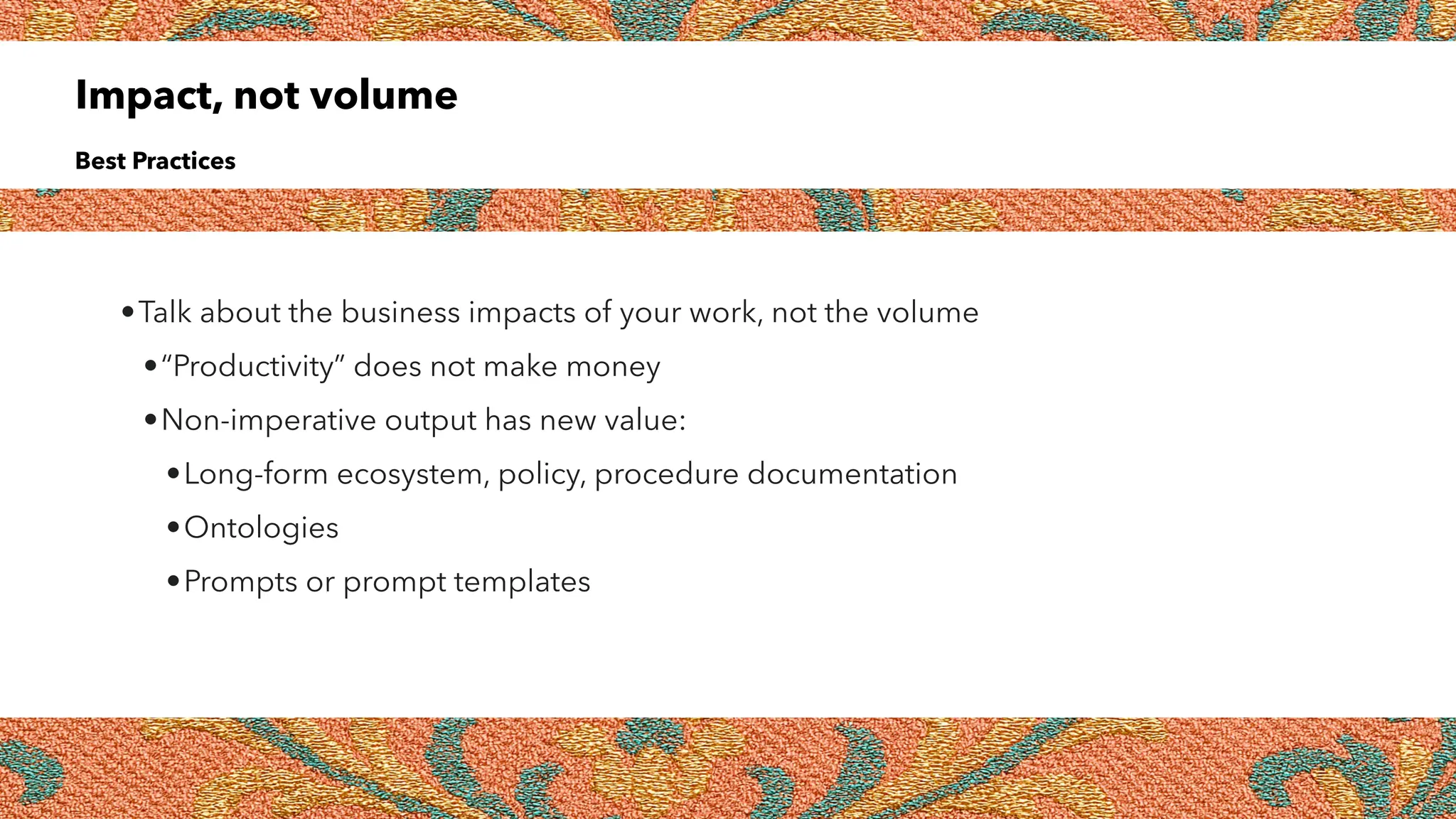 Impact, not volume
Best Practices
•Talk about the business impacts of your work, not the volume
•“Productivity” does not make money
•Non-imperative output has new value:
•Long-form ecosystem, policy, procedure documentation
•Ontologies
•Prompts or prompt templates
 