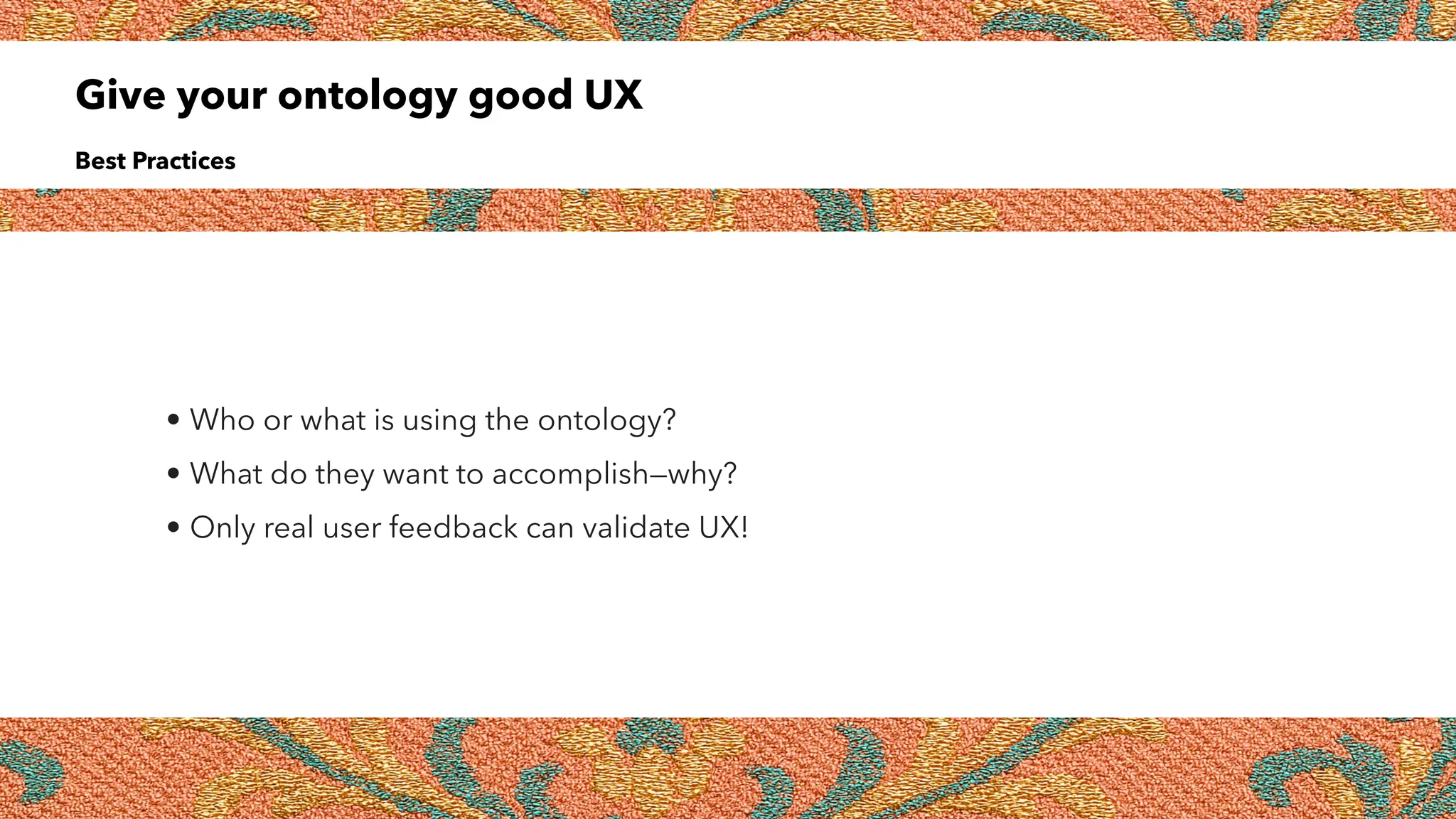 Give your ontology good UX
Best Practices
• Who or what is using the ontology?
• What do they want to accomplish—why?
• Only real user feedback can validate UX!
 