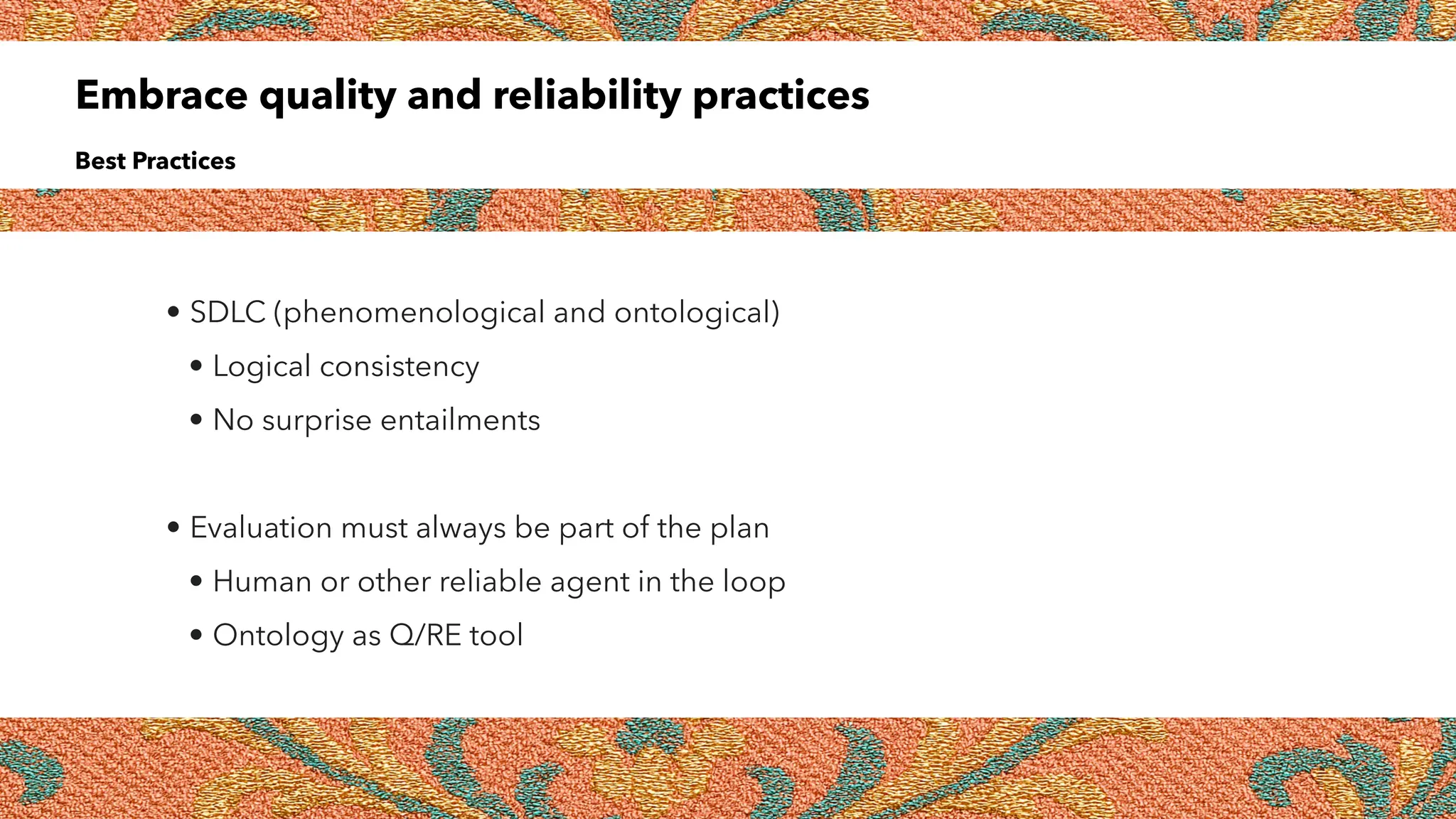 Embrace quality and reliability practices
Best Practices
• SDLC (phenomenological and ontological)
• Logical consistency
• No surprise entailments
• Evaluation must always be part of the plan
• Human or other reliable agent in the loop
• Ontology as Q/RE tool
 