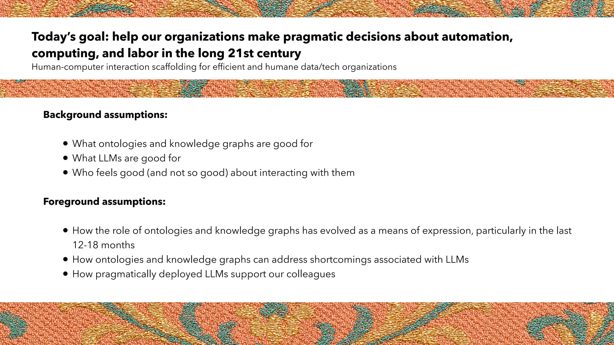 Today’s goal: help our organizations make pragmatic decisions about automation,
computing, and labor in the long 21st century
Human-computer interaction scaffolding for efficient and humane data/tech organizations
Background assumptions:
• What ontologies and knowledge graphs are good for
• What LLMs are good for
• Who feels good (and not so good) about interacting with them
Foreground assumptions:
• How the role of ontologies and knowledge graphs has evolved as a means of expression, particularly in the last
12-18 months
• How ontologies and knowledge graphs can address shortcomings associated with LLMs
• How pragmatically deployed LLMs support our colleagues
 