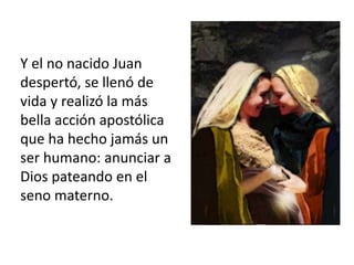 Y el no nacido Juan 
despertó, se llenó de 
vida y realizó la más 
bella acción apostólica 
que ha hecho jamás un 
ser humano: anunciar a 
Dios pateando en el 
seno materno. 
 