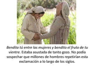 Bendita tú entre las mujeres y bendito el fruto de tu 
vientre. Estaba asustada de tanto gozo. No podía 
sospechar que millones de hombres repetirían esta 
exclamación a lo largo de los siglos. 
 