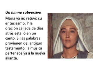 Un himno subversivo 
María ya no retuvo su 
entusiasmo. Y la 
oración callada de días 
atrás estalló en un 
canto. Si las palabras 
provienen del antiguo 
testamento, la música 
pertenece ya a la nueva 
alianza. 
 