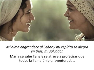 Mi alma engrandece al Señor y mi espíritu se alegra 
en Dios, mi salvador. 
María se sabe llena y se atreve a profetizar que 
todos la llamarán bienaventurada… 
 