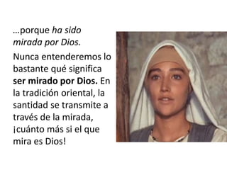 …porque ha sido 
mirada por Dios. 
Nunca entenderemos lo 
bastante qué significa 
ser mirado por Dios. En 
la tradición oriental, la 
santidad se transmite a 
través de la mirada, 
¡cuánto más si el que 
mira es Dios! 
 