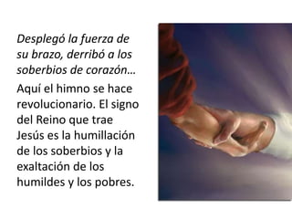 Desplegó la fuerza de 
su brazo, derribó a los 
soberbios de corazón… 
Aquí el himno se hace 
revolucionario. El signo 
del Reino que trae 
Jesús es la humillación 
de los soberbios y la 
exaltación de los 
humildes y los pobres. 
 
