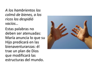 A los hambrientos los 
colmó de bienes, a los 
ricos los despidió 
vacíos… 
Estas palabras no 
deben ser atenuadas: 
María anuncia lo que su 
Hijo predicará en las 
bienaventuranzas: él 
trae un plan de Dios 
que modificará las 
estructuras del mundo. 
 