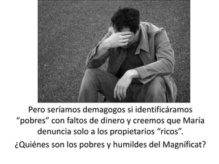 Pero seríamos demagogos si identificáramos 
“pobres” con faltos de dinero y creemos que María 
denuncia solo a los propietarios “ricos”. 
¿Quiénes son los pobres y humildes del Magníficat? 
 
