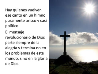 Hay quienes vuelven 
ese canto en un himno 
puramente arisco y casi 
político. 
El mensaje 
revolucionario de Dios 
parte siempre de la 
alegría y termina no en 
los problemas de este 
mundo, sino en la gloria 
de Dios. 
 