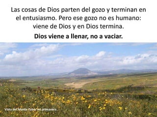 Las cosas de Dios parten del gozo y terminan en 
el entusiasmo. Pero ese gozo no es humano: 
viene de Dios y en Dios termina. 
Dios viene a llenar, no a vaciar. 
Vista del Monte Tabor en primavera. 
 