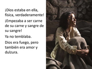 ¡Dios estaba en ella, 
física, verdaderamente! 
¡Empezaba a ser carne 
de su carne y sangre de 
su sangre! 
Ya no temblaba. 
Dios era fuego, pero 
también era amor y 
dulzura. 
 