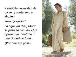Y sintió la necesidad de 
correr y contárselo a 
alguien. 
Pero, ¿a quién? 
En aquellos días, María 
se puso en camino y fue 
aprisa a la montaña, a 
una ciudad de Judá… 
¿Por qué esa prisa? 
 