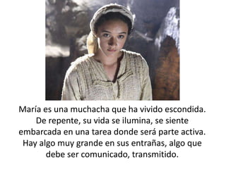 María es una muchacha que ha vivido escondida. 
De repente, su vida se ilumina, se siente 
embarcada en una tarea donde será parte activa. 
Hay algo muy grande en sus entrañas, algo que 
debe ser comunicado, transmitido. 
 