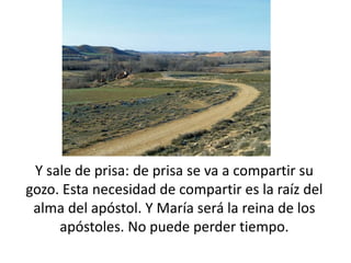 Y sale de prisa: de prisa se va a compartir su 
gozo. Esta necesidad de compartir es la raíz del 
alma del apóstol. Y María será la reina de los 
apóstoles. No puede perder tiempo. 
 