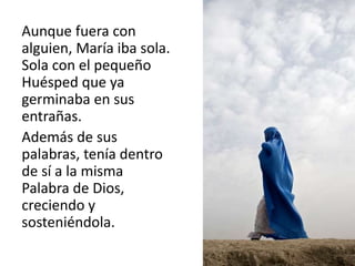 Aunque fuera con 
alguien, María iba sola. 
Sola con el pequeño 
Huésped que ya 
germinaba en sus 
entrañas. 
Además de sus 
palabras, tenía dentro 
de sí a la misma 
Palabra de Dios, 
creciendo y 
sosteniéndola. 
 