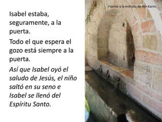 Isabel estaba, 
seguramente, a la 
puerta. 
Todo el que espera el 
gozo está siempre a la 
puerta. 
Así que Isabel oyó el 
saludo de Jesús, el niño 
saltó en su seno e 
Isabel se llenó del 
Espíritu Santo. 
Fuente a la entrada de Ain-Karim. 
 
