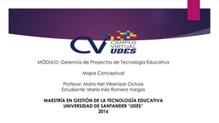MÓDULO: Gerencia de Proyectos de Tecnología Educativa
Mapa Conceptual
Profesor: Mario Nel Villamizar Ochoa
Estudiante: María Inés Romero Vargas
MAESTRÍA EN GESTIÓN DE LA TECNOLOGÍA EDUCATIVA
UNIVERSIDAD DE SANTANDER “UDES”
2016
 