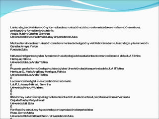 La te no g sd lainfo a ió y lo m d sd c m a ió s c l c m e m nto c ve e lafo a ió e va re ,
  s c lo ía e          rm c n   s e io e o unic c n o ia o o le e s la s n  rm c n n lo s
p rtic a ió y fo a ió d c a a
 a ip c n       rm c n e iud d nía
Ara , Rub n y C te , Cle e
    ujo    é     a rina   m nza
Unive id dBo ria d Ve zue y Unive id dd l Zulia
      rs a    liva na e ne la         rs a e

Me io a rna sd c m a ió c m he m nta d d
   d s lte tivo e o unic c n o o rra ie s e ivulg c n y vis ilid dd lac nc , late no g y la inno c n
                                                 a ió      ib a e ie ia          c lo ía        va ió
Go le Am ya Ya
  nzá z    a , ritza
Fund c Zulia
    a ite

Na soinm ra sd ita s Ap xim c n alatip lo íad lo e tud nte d c m a ió s c l d laULA Tá hira
   tivo        ig nte ig le : ro a ió              o g e s s ia s e o unic c n o ia e           c
He ue P tric
   nríq z, a ia
Unive id dd Lo And sTá hira
       rs a e s           e c
 
P p s p rala fo a ió d p rio is sd ita s Unavis n d s elae e nc d laULA – c
 ro ue ta a            rm c n e e d ta ig le :           ió e d      xp rie ia e       Tá hira
He ue C Ma Ang lic y He ue P tric
   nríq z ., ría           é a     nríq z, a ia
Unive id dd Lo And sTá hira
       rs a e s           e c
 
Lac m a ió d ita e las c d dd l c no im nto
     o unic c n ig l n o ie a e o c ie
La tuff, Luis nay Na ul, Sa a
             a        kho      m ntha
Unive id dArturoMic le
       rs a              he na
 
 
  e d o y a ie ia b joe s nod lainte c
P rió ic s ud nc s a l ig              e    ra tivid d Un e tud s b e p rio is oe líne e Ve zue
                                                    a:     s io o re l e d m n        a n ne la
Ore laDua , Me
    jue       rte     rlyn He n
                             rná
Unive id dd l Zulia
       rs a e
 
P nific c n, e truc
 la      a ió s turay flujo d tra a e lap d c n c e e d tic
                                s e b jo n     ro uc ió ib rp rio ís a
P to C rm n Ma
 rie , a e          ría
Unive id dRa e Be s C c / Unive id dd l Zulia
       rs a     fa l llo o ha ín         rs a e
 
