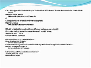 La Te no g sd laInfo a ió y laC m a ió e lao rtac
  s c lo ía e         rm c n      o unic c n n fe urric r d lac rre d C m a ió
                                                       ula e a ra e o unic c n
   So ia
     c l
Ra íre Ca z, J s e
  m z rro e iré
   Unive id d Bo ria d Ve zue
        rs a    liva na e ne la
 
Lab g s ray la e p s sinfo a sd p ns
   lo o fe     s m re a    rm tiva e re a
Ro no Mila ys
  ja ,     d
   Unive id d C tó aAnd sBe
        rs a a lic      ré llo

Difus n d ita d lainve tig c n c ntífic ve zo nae c m a ió
     ió ig l e        s a ió ie        a ne la n o unic c n.
P p s p ralac a ió d unare tae c nic d Inve o
 ro ue ta a     re c n e       vis le tró a e     cm
Arc Ca e n, Ca s
   ila ld ró     rlo
Unive id d d Lo And s
      rs a e s       e

Culturac ntífic y c m a ió d lac nc
        ie     a o unic c n e ie ia
Fe r, Arg liay Le n, Gud e
  rre     e       ó     b rto
    Unive id dd lo And s
         rs a e s       e
Lainno c n te no g ae laTIC ind tria c a sy d lo c nte o d ita se Ve zue 2 0 -2 17
       va ió c ló ic n         , us s re tiva e s o nid s ig le n ne la 0 8 0
Guzm n C rd na , C rlo Enriq
      á á e s a s           ue
    Unive id dCe l d Ve zue
         rs a     ntra e ne la

La a é a la TIC y las c d dd lainfo a ió
  tino m ric , s        o ie a e   rm c n
Za a Aya , Suha Auro
  b la    la     il   ra
Unive id d d Orie
     rs a e       nte
 