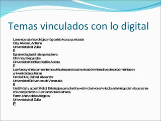 Temas vinculados con lo digital
 Las ns c c te no g a ló ic té nic c rp re d
     e o ra ia c ló ic : g a c a o o iza a
 Ce Alva z, Ad na
   ly      re      ria
 Unive id dd l Zulia
        rs a e
  
 Ep te o g d l c e e d m
   is m lo ía e ib rp rio is o
 Chirino , Exe uía e
         s      q ds
 Unive id dCa lic Ce ilioAc s
        rs a     tó a c        o ta
  
 Lo fo sy c tsc m e rno virtua sp ralac m a ió inte c
   s ro        ha o o nto s         le a  o unic c n  ra tivad c no im nto e
                                                              e o c ie s n
 unive id d szulia s
       rs a e        na
 Ga íaDía Ga rie Ale nd r
    rc      z, b l       xa e
 Unive id dBo ria d Ve zue
        rs a     liva na e ne la
  
 Us b a y a c s ilid d Es te ia p rad e sw b inc ivo o nta o alainte ra ió d p rs na
   a ilid d c e ib a : tra g s a is ño e         lus s rie d s        g c n e e o s
 c n d c p c a alas c d dd lo s b re
  o is a a id d         o ie a e s a e s
 Fe r, Ma d lo Áng le
   rre      ría e s      e s
 Unive id dd l Zulia
        rs a e
  
 