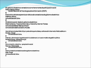 El g b rnoe c nic ve zo noc m he m ntad p rtic a ió s c l
    o ie    le tró o ne la o o rra ie        e a ip c n o ia
Ma Me s Klib
   rín jía ,      is
    C ntroNa io l d Te no g sd laInfo a ió (C
      e      c na e c lo ía e          rm c n NTI)
 
Eva c n d latra p re iae s sw bve zo no d g b rnoe c nic
    lua ió e       ns a nc n itio e ne la s e o ie     le tró o
Ma us Silvia
   the ,
Unive id dd l Zulia
      rs a e
 
C ntra rías c l d s ee g b rnoe c nic
 o lo o ia e d l o ie           le tró o
Me inaGa ía Ye e C ro o y Ve nd , C rm n Te s
   d      rc , c nia o m to       la ria a e   re a
Unive id dRa e Be s C c
      rs a    fa l llo o ha ín
Unive id dC tó aC c Ac s
      rs a a lic e ilio o ta

Us d he m nta W b 2 p r p rted lo p rio is sy e ito sd l c e e ioNo ia 2 .c m
   o e rra ie s e .0 o a          e s e d ta    d re e ib rm d     tic s 4 o
Mo l, Gris e
   ntie      sl
     Unive id dd l Zulia
          rs a e
 
Inte t y d m c c : lap rtic a ió c a a e un nue m d lod g s n p lic
    rne e o ra ia       a ip c n iud d na n    vo o e e e tió úb a
Mo ntillaGo o Alfre oEnriq
            d y,     d     ue
     Unive id dd l Zulia
          rs a e
 
C m a ió re c n y a ro ia ió s c l
  o unic c n, la ió      p p c n o ia
Ne a Ma Is b l
   üm n, ría a e
     Unive id dd l Zulia
          rs a e
 
Ha iaunate ríave zo nas b g b rnoe c nic
   c        o    ne la o re o ie      le tró o
P e Áng l
 á z,     e
Unive id d d l Zulia
      rs a e
 
 