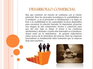 DESARROLLO COMERCIAL
Hay que construir un vínculo de confianza con el cliente
potencial. Para los mercados tecnológicos la confiabilidad en
el producto y en el proveedor es fundamental y se logra en
base a la credibilidad en las capacidades técnicas disponibles
para encontrar la solución buscada. Es importante proyectar
una imagen de alto compromiso, técnico y comercial, para
que del otro lado se disipe el temor a las conductas
oportunistas y desleales. Cuanto más innovador es el producto,
mayor suele ser la importancia de generar expectativas
claras acerca de la naturaleza del proceso. Para las empresas
innovadoras es fundamental saber transmitir que la empresa
llego para quedarse.
 