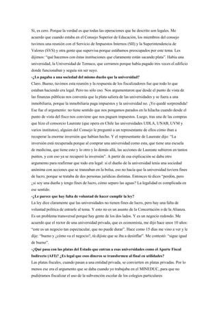 Sí, es cero. Porque la verdad es que todas las operaciones que he descrito son legales. Me
acuerdo que cuando estaba en el Consejo Superior de Educación, los miembros del consejo
tuvimos una reunión con el Servicio de Impuestos Internos (SII) y la Superintendencia de
Valores (SVS) y otra gente que supervisa porque estábamos preocupados por este tema. Les
dijimos: “qué hacemos con éstas instituciones que claramente están sacando plata”. Había una
universidad, la Universidad de Temuco, que cerramos porque había pagado tres veces el edificio
donde funcionaban y seguía sin ser suyo.
-¿Lo pagaba a una sociedad del mismo dueño que la universidad?
Claro. Bueno, tuvimos esta reunión y la respuesta de los fiscalizadores fue que todo lo que
estaban haciendo era legal. Pero no sólo eso. Nos argumentaron que desde el punto de vista de
las finanzas públicas nos convenía que la plata saliera de las universidades y se fuera a una
inmobiliaria, porque la inmobiliaria paga impuestos y la universidad no. ¡Yo quedé sorprendida!
Ese fue el argumento: no tiene sentido que nos pongamos parados en la hilacha cuando desde el
punto de vista del fisco nos conviene que nos paguen impuestos. Luego, tras una de las compras
que hizo el consorcio Laureate (que opera en Chile las universidades UDLA, UNAB, UVM y
varios institutos), alguien del Consejo le preguntó a un representante de ellos cómo iban a
recuperar la enorme inversión que habían hecho. Y el representante de Laureate dijo: “La
inversión está recuperada porque al comprar una universidad como esta, que tiene una escuela
de medicina, que tiene esto y lo otro y lo demás allá, las acciones de Laureate subieron en tantos
puntos, y con eso ya se recuperó la inversión”. A partir de esa explicación se daba otro
argumento para reafirmar que todo era legal: si el dueño de la universidad tenía una sociedad
anónima con acciones que se tranzaban en la bolsa, eso no hacía que la universidad tuviera fines
de lucro, porque se trataba de dos personas jurídicas distintas. Entonces tú dices “perdón, pero
¿si soy una dueña y tengo fines de lucro, cómo separo las aguas? La legalidad es complicada en
ese sentido.
-¿Le parece que hay falta de voluntad de hacer cumplir la ley?
La ley dice claramente que las universidades no tienen fines de lucro, pero hay una falta de
voluntad política de entrarle al tema. Y esto no es un asunto de la Concertación o de la Alianza.
Es un problema transversal porque hay gente de los dos lados. Y es un negocio redondo. Me
acuerdo que el rector de una universidad privada, que es economista, me dijo hace unos 10 años:
“este es un negocio tan espectacular, que no puede durar”. Hace como 15 días me vino a ver y le
dije: “bueno y ¿cómo va el negocio?, tú dijiste que se iba a desinflar”. Me contestó: “sigue igual
de bueno”.
-¿Qué pasa con las platas del Estado que entran a esas universidades como el Aporte Fiscal
Indirecto (AFI)? ¿Es legal que esos dineros se transformen al final en utilidades?
Las platas fiscales, cuando pasan a una entidad privada, se convierten en platas privadas. Por lo
menos ese era el argumento que se daba cuando yo trabajaba en el MINEDUC, para que no
pudiéramos fiscalizar el uso de la subvención escolar de los colegios particulares
 