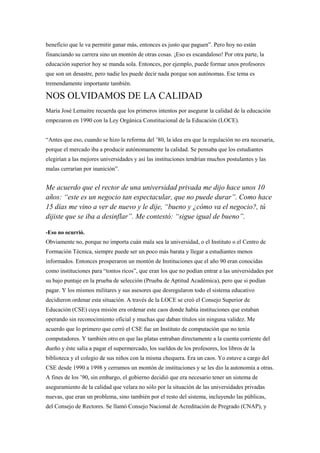 beneficio que le va permitir ganar más, entonces es justo que paguen”. Pero hoy no están
financiando su carrera sino un montón de otras cosas. ¡Eso es escandaloso! Por otra parte, la
educación superior hoy se manda sola. Entonces, por ejemplo, puede formar unos profesores
que son un desastre, pero nadie les puede decir nada porque son autónomas. Ese tema es
tremendamente importante también.

NOS OLVIDAMOS DE LA CALIDAD
María José Lemaitre recuerda que los primeros intentos por asegurar la calidad de la educación
empezaron en 1990 con la Ley Orgánica Constitucional de la Educación (LOCE).


“Antes que eso, cuando se hizo la reforma del ’80, la idea era que la regulación no era necesaria,
porque el mercado iba a producir autónomamente la calidad. Se pensaba que los estudiantes
elegirían a las mejores universidades y así las instituciones tendrían muchos postulantes y las
malas cerrarían por inanición”.


Me acuerdo que el rector de una universidad privada me dijo hace unos 10
años: “este es un negocio tan espectacular, que no puede durar”. Como hace
15 días me vino a ver de nuevo y le dije, “bueno y ¿cómo va el negocio?, tú
dijiste que se iba a desinflar”. Me contestó: “sigue igual de bueno”.

-Eso no ocurrió.
Obviamente no, porque no importa cuán mala sea la universidad, o el Instituto o el Centro de
Formación Técnica, siempre puede ser un poco más barata y llegar a estudiantes menos
informados. Entonces prosperaron un montón de Instituciones que el año 90 eran conocidas
como instituciones para “tontos ricos”, que eran los que no podían entrar a las universidades por
su bajo puntaje en la prueba de selección (Prueba de Aptitud Académica), pero que si podían
pagar. Y los mismos militares y sus asesores que desregularon todo el sistema educativo
decidieron ordenar esta situación. A través de la LOCE se creó el Consejo Superior de
Educación (CSE) cuya misión era ordenar este caos donde había instituciones que estaban
operando sin reconocimiento oficial y muchas que daban títulos sin ninguna validez. Me
acuerdo que lo primero que cerró el CSE fue un Instituto de computación que no tenía
computadores. Y también otro en que las platas entraban directamente a la cuenta corriente del
dueño y éste salía a pagar el supermercado, los sueldos de los profesores, los libros de la
biblioteca y el colegio de sus niños con la misma chequera. Era un caos. Yo estuve a cargo del
CSE desde 1990 a 1998 y cerramos un montón de instituciones y se les dio la autonomía a otras.
A fines de los ’90, sin embargo, el gobierno decidió que era necesario tener un sistema de
aseguramiento de la calidad que velara no sólo por la situación de las universidades privadas
nuevas, que eran un problema, sino también por el resto del sistema, incluyendo las públicas,
del Consejo de Rectores. Se llamó Consejo Nacional de Acreditación de Pregrado (CNAP), y
 