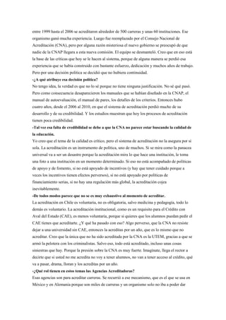 entre 1999 hasta el 2006 se acreditaron alrededor de 500 carreras y unas 60 instituciones. Ese
organismo ganó mucha experiencia. Luego fue reemplazado por el Consejo Nacional de
Acreditación (CNA), pero por alguna razón misteriosa el nuevo gobierno se preocupó de que
nadie de la CNAP llegara a esta nueva comisión. El equipo se desmanteló. Creo que en eso está
la base de las críticas que hoy se le hacen al sistema, porque de alguna manera se perdió esa
experiencia que se había construido con bastante esfuerzo, dedicación y muchos años de trabajo.
Pero por una decisión política se decidió que no hubiera continuidad.
-¿A qué atribuye esa decisión política?
No tengo idea, la verdad es que no lo sé porque no tiene ninguna justificación. No sé qué pasó.
Pero como consecuencia desaparecieron los manuales que se habían diseñado en la CNAP, el
manual de autoevaluación, el manual de pares, los detalles de los criterios. Entonces hubo
cuatro años, desde el 2006 al 2010, en que el sistema de acreditación perdió mucho de su
desarrollo y de su credibilidad. Y los estudios muestran que hoy los procesos de acreditación
tienen poca credibilidad.
-Tal vez esa falta de credibilidad se debe a que la CNA no parece estar buscando la calidad de
la educación.
Yo creo que el tema de la calidad es crítico, pero el sistema de acreditación no la asegura por si
sola. La acreditación es un instrumento de política, uno de muchos. Si se mira como la panacea
universal va a ser un desastre porque la acreditación mira lo que hace una institución, le toma
una foto a una institución en un momento determinado. Si eso no está acompañado de políticas
de apoyo y de fomento, si no está apoyado de incentivos (y hay que tener cuidado porque a
veces los incentivos tienen efectos perversos), si no está apoyado por políticas de
financiamiento serias, si no hay una regulación más global, la acreditación cojea
inevitablemente.
-De todos modos parece que no se es muy exhaustivo al momento de acreditar.
La acreditación en Chile es voluntaria, no es obligatoria, salvo medicina y pedagogía, todo lo
demás es voluntario. La acreditación institucional, como es un requisito para el Crédito con
Aval del Estado (CAE), es menos voluntaria, porque si quieres que los alumnos puedan pedir el
CAE tienes que acreditarte. ¿Y qué ha pasado con eso? Algo perverso, que la CNA no resiste
dejar a una universidad sin CAE, entonces la acreditas por un año, que es lo mismo que no
acreditar. Creo que la única que no ha sido acreditada por la CNA es la UTEM, gracias a que se
armó la pelotera con los criminalistas. Salvo eso, todo está acreditado, incluso unas cosas
siniestras que hay. Porque la presión sobre la CNA es muy fuerte. Imagínate, llega el rector a
decirte que si usted no me acredita no voy a tener alumnos, no van a tener acceso al crédito, qué
va a pasar, drama, lloran y los acreditas por un año.
-¿Qué rol tienen en estos temas las Agencias Acreditadoras?
Esas agencias son para acreditar carreras. Se recurrió a ese mecanismo, que es el que se usa en
México y en Alemania porque son miles de carreras y un organismo solo no iba a poder dar
 