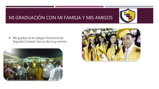 MI GRADUACIÓN CON MI FAMILIA Y MIS AMIGOS
 Me gradué en el colegio Fiscomicional
Sagrado Corazón, fue un día muy ameno.
 