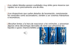 Los robots blandos poseen cualidades muy útiles pero moverse con
rapidez no es precisamente una de ellas.
Los dispositivos que suelen dotarlos de locomoción, comúnmente
los conocidos como accionadores, tienden a ser sistemas hidráulicos
o neumáticos,
Resultan lentos a la hora de reaccionar a los estímulos, y presentan
algunas otras desventajas derivadas de tener que almacenar los
líquidos o gases imprescindibles para la locomoción.
 