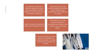 Los elastómeros dieléctricos,
materiales blandos que tienen
buenas propiedades aislantes,
podrían ser una alternativa a los
accionadores neumáticos
actualmente precisan una
circuitería compleja, que además
resulta ineficiente, para
proporcionar el alto voltaje que
se necesita
también requieren componentes
rígidos que mantengan su forma
, dos aspectos que merman
seriamente la gama de
posibilidades que debieran estar
al alcance de un buen robot
blando.
Un músculo artificial construido a
partir de un "sándwich" de
elastómeros blandos y estirables
y electrodos de nanotubos de
carbono.
 