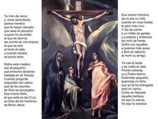 Te miro de cerca
y, entre tanto llanto,
parece mentira
que te hayan clavado;
que seas el pequeño
a quien he acunado;
el que se dormía
tan pronto en mis brazos;
el que se reía
al mirar el cielo
y cuando rezaba
se ponía serio.
Sobre este madero
veo al pequeño,
que entre los doctores
hablaba en el Templo.
Cuando pregunté
respondió con calma
que de los asuntos
de Dios se encargaba.
Ese mismo Niño,
el que está en las Cruz,
es Dios de los hombres,
se llama Jesús.
Ese mismo Hombre,
ya no era un niño
cuando en unas bodas
le pedí más vino.
Y dio de comer
a un millar de gentes
y a pobres y enfermos
los miró de frente.
Sufrió con aquellos
a quienes más quiso
y lloró en silencio
al morir su amigo.
Ya cae la tarde
y se nubla el cielo.
Pronto volverás
a tu Padre eterno.
Duérmete pequeño,
duérmete mi Niño,
que yo te he entregado
todo mi cariño.
Como en Nazaret
aquella mañana:
he aquí tu sierva,
he aquí tu esclava.
 