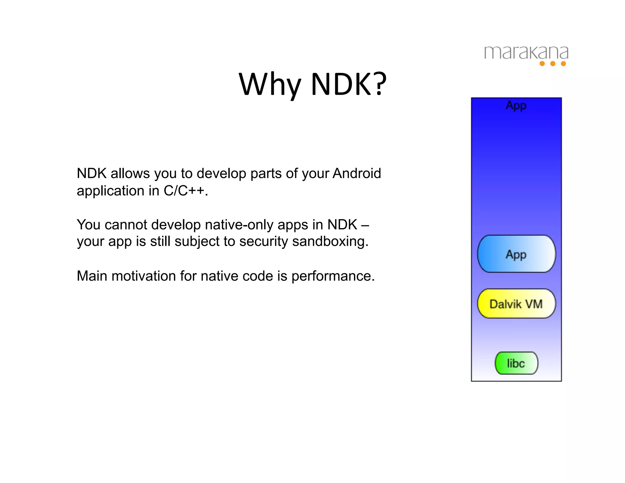 Why	
  NDK?	
  

NDK allows you to develop parts of your Android
application in C/C++.

You cannot develop native-only apps in NDK –
your app is still subject to security sandboxing.

Main motivation for native code is performance.
 