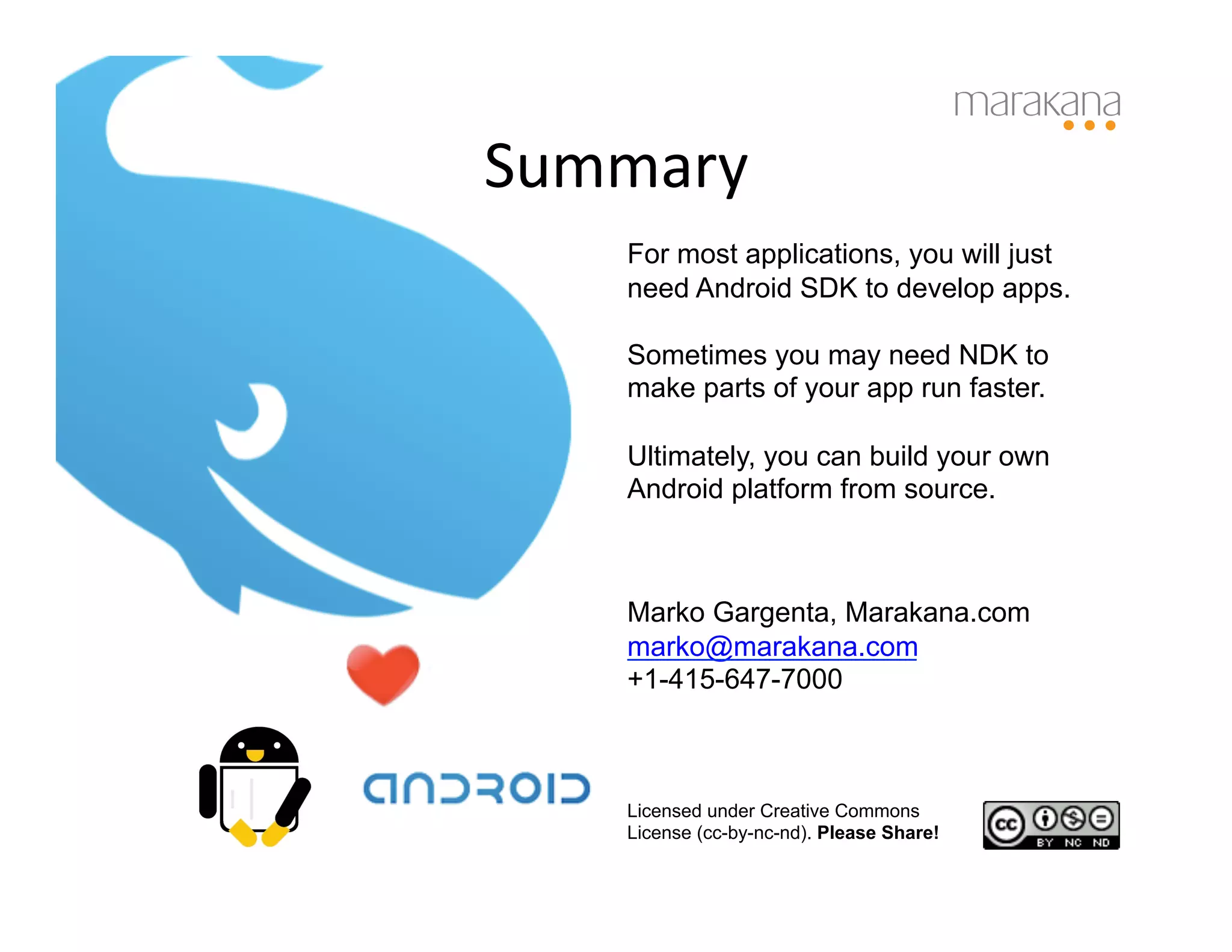 Summary	
  
     For most applications, you will just
     need Android SDK to develop apps.

     Sometimes you may need NDK to
     make parts of your app run faster.

     Ultimately, you can build your own
     Android platform from source.



     Marko Gargenta, Marakana.com
     marko@marakana.com
     +1-415-647-7000



     Licensed under Creative Commons
     License (cc-by-nc-nd). Please Share!
 