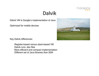 Dalvik	
  
Dalvik VM is Google’s implementation of Java

Optimized for mobile devices




Key Dalvik differences:

    Register-based versus stack-based VM
    Dalvik runs .dex files
    More efficient and compact implementation
    Different set of Java libraries than SDK
 