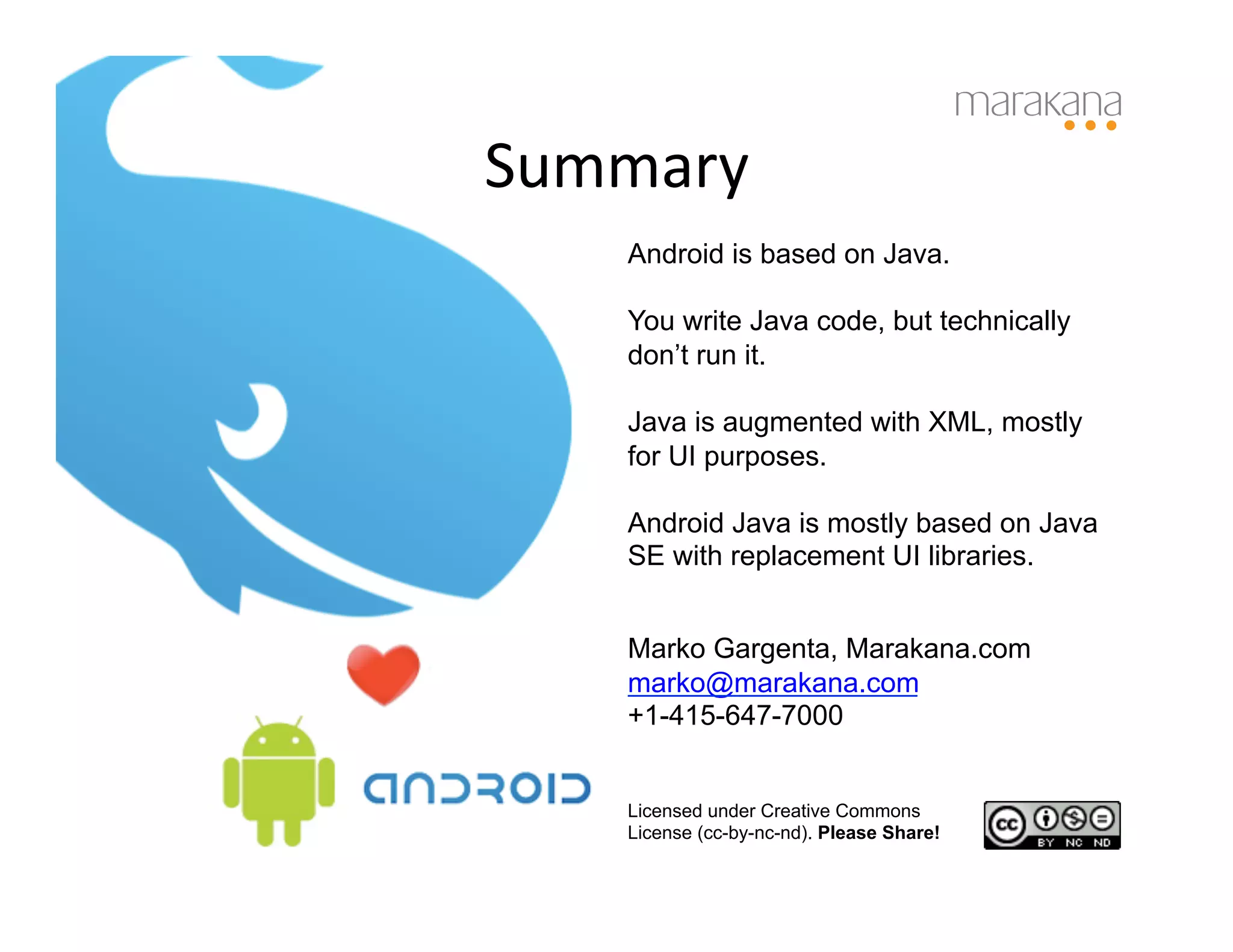 Summary	
  
     Android is based on Java.

     You write Java code, but technically
     don’t run it.

     Java is augmented with XML, mostly
     for UI purposes.

     Android Java is mostly based on Java
     SE with replacement UI libraries.


     Marko Gargenta, Marakana.com
     marko@marakana.com
     +1-415-647-7000


     Licensed under Creative Commons
     License (cc-by-nc-nd). Please Share!
 