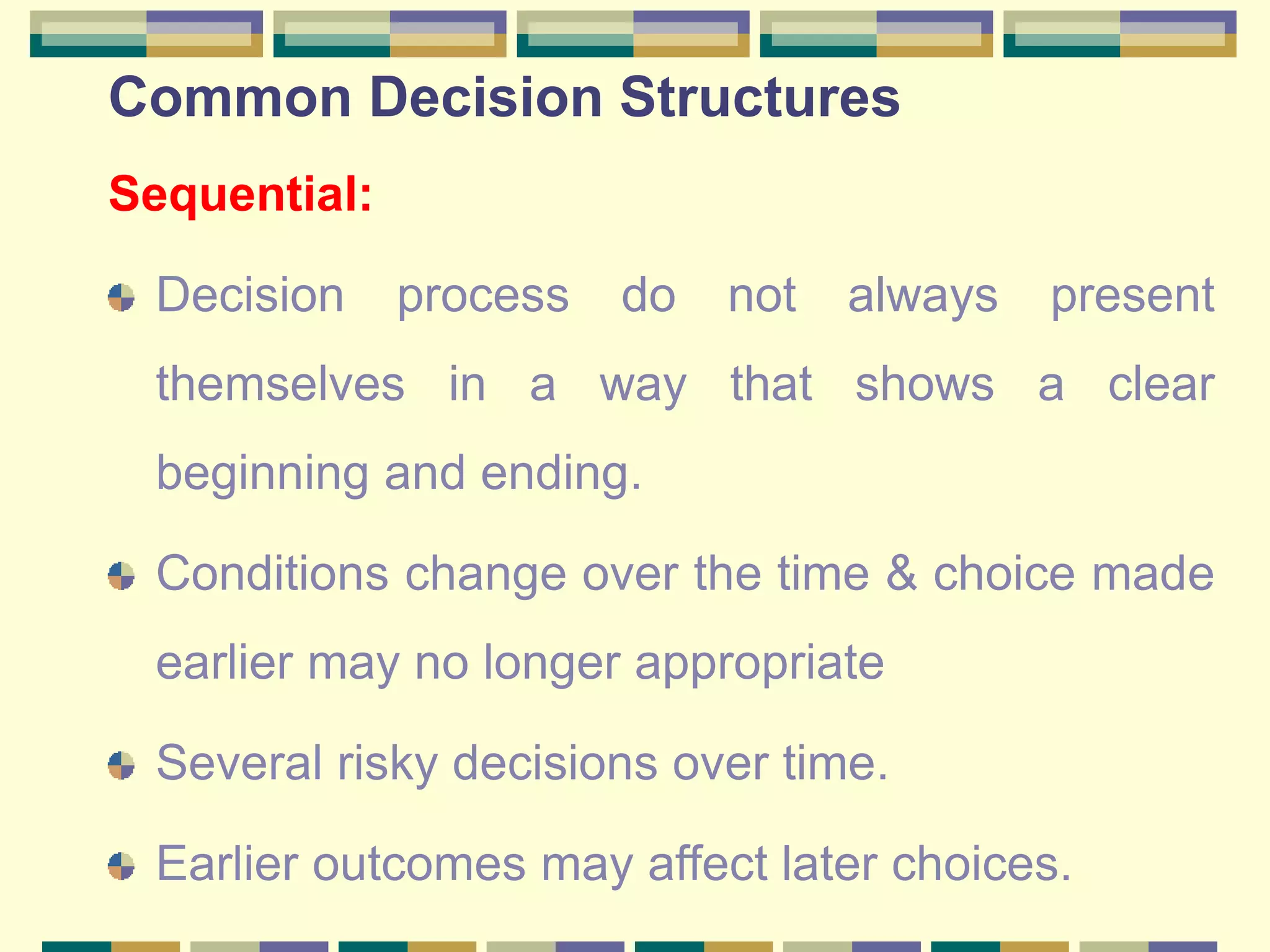 Common Decision Structures
Sequential:
Decision process do not always present
themselves in a way that shows a clear
beginning and ending.
Conditions change over the time & choice made
earlier may no longer appropriate
Several risky decisions over time.
Earlier outcomes may affect later choices.
 