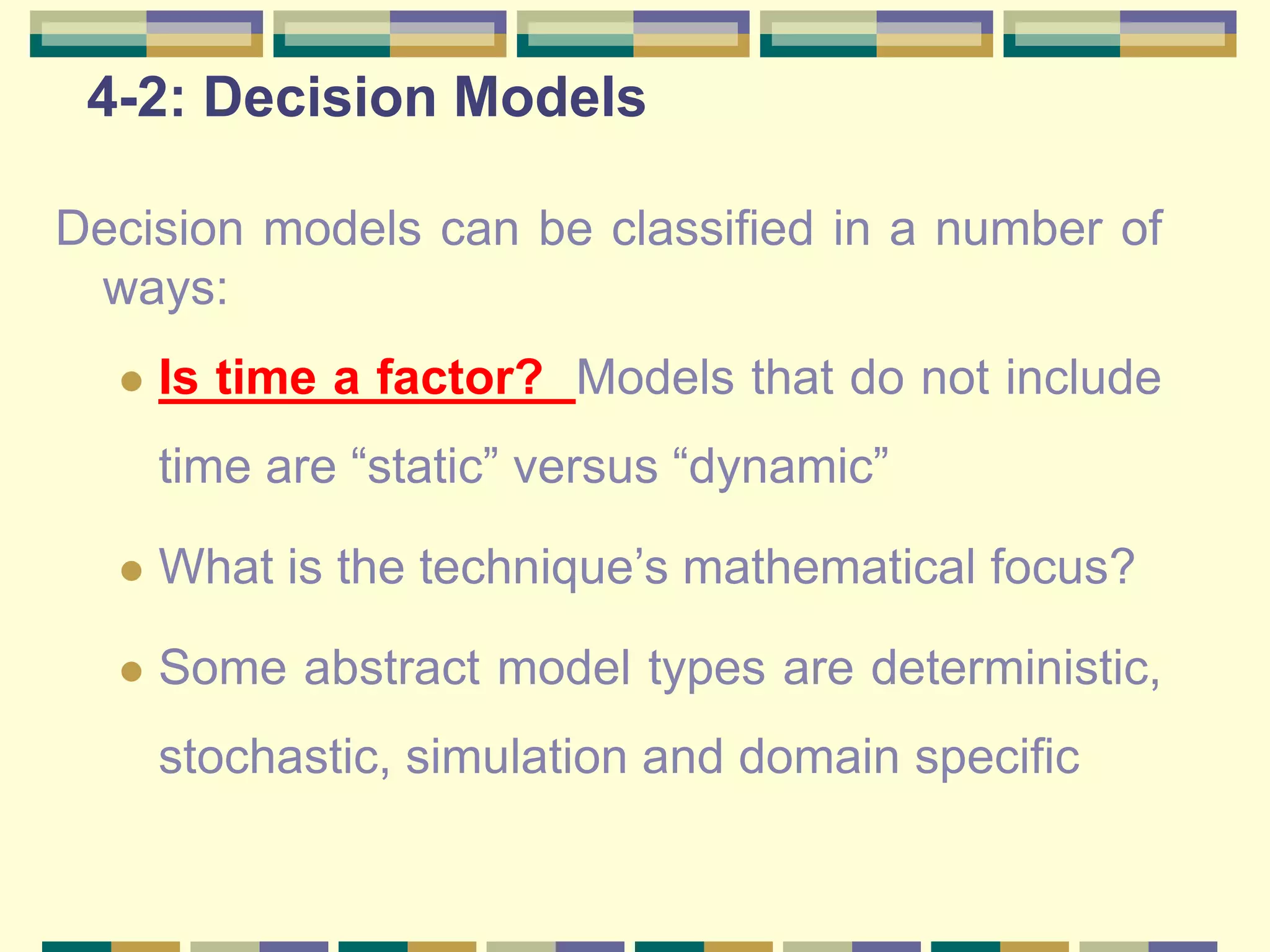 4-2: Decision Models
Decision models can be classified in a number of
ways:
 Is time a factor? Models that do not include
time are “static” versus “dynamic”
 What is the technique’s mathematical focus?
 Some abstract model types are deterministic,
stochastic, simulation and domain specific
 
