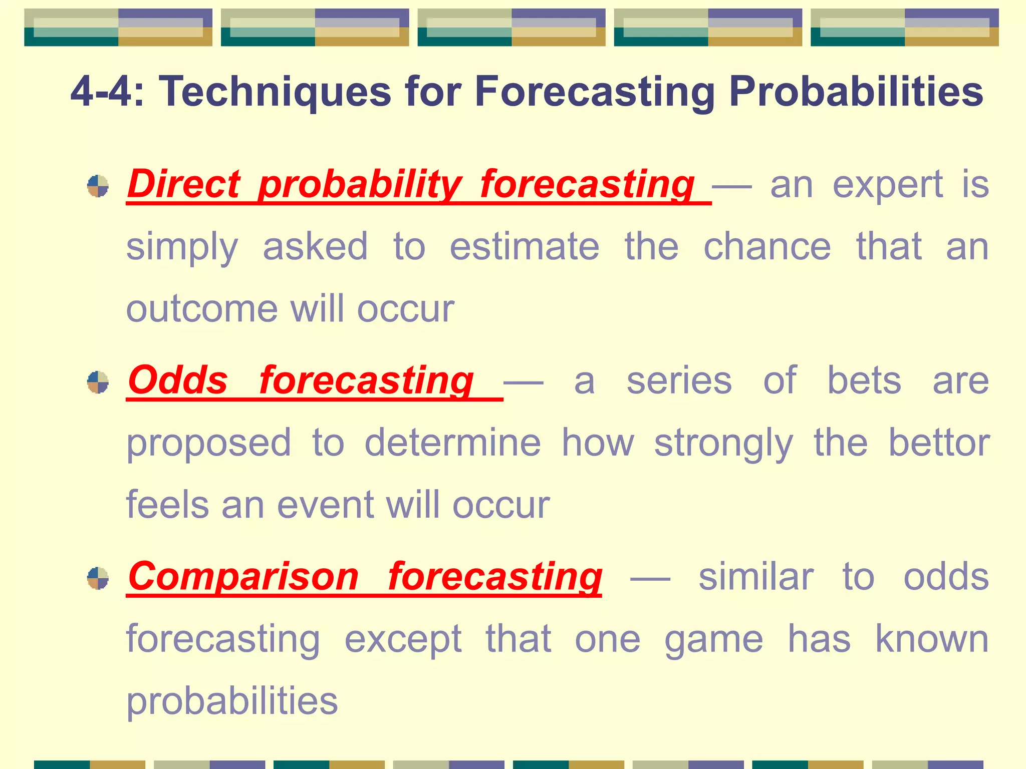 4-4: Techniques for Forecasting Probabilities
Direct probability forecasting — an expert is
simply asked to estimate the chance that an
outcome will occur
Odds forecasting — a series of bets are
proposed to determine how strongly the bettor
feels an event will occur
Comparison forecasting — similar to odds
forecasting except that one game has known
probabilities
 