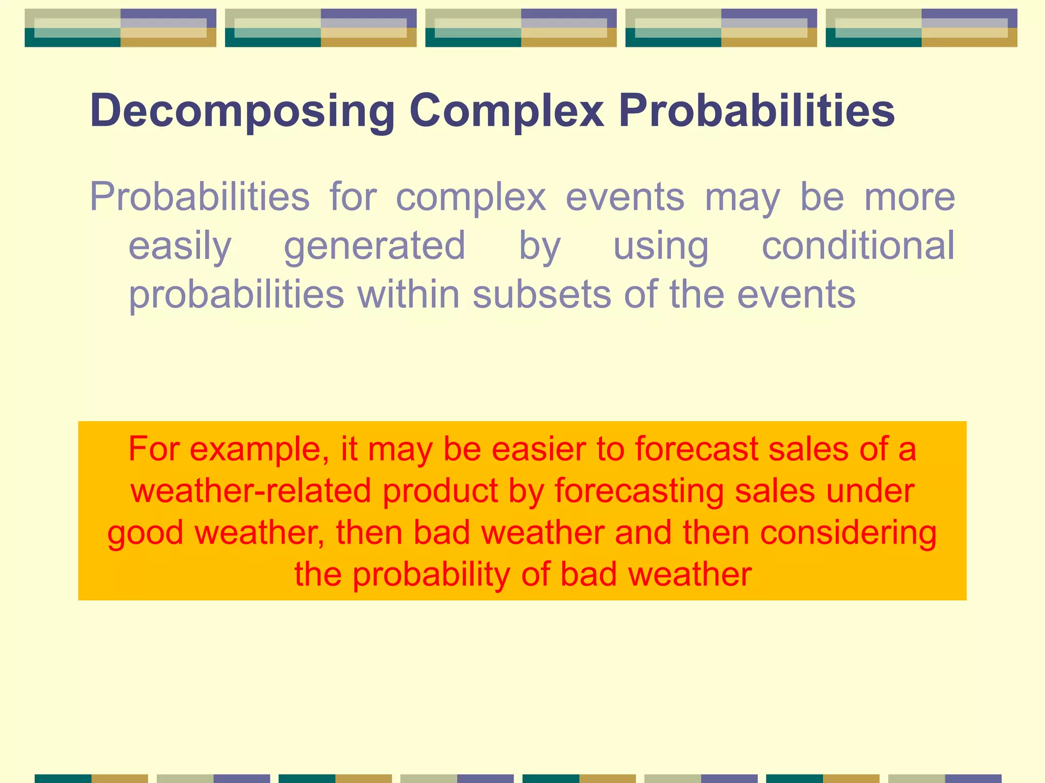 Decomposing Complex Probabilities
Probabilities for complex events may be more
easily generated by using conditional
probabilities within subsets of the events
For example, it may be easier to forecast sales of a
weather-related product by forecasting sales under
good weather, then bad weather and then considering
the probability of bad weather
 
